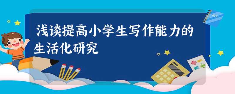 浅谈提高小学生写作能力的生活化研究 浅谈提高小学生写作能力的生活化研究