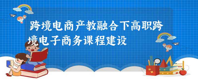 跨境电商产教融合下高职跨境电子商务课程建设 跨境电商产教融合下高职跨境电子商务课程建设