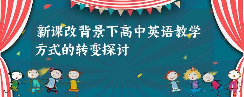 新课改背景下高中英语教学方式的转变探讨 新课改背景下高中英语教学方式的转变探讨