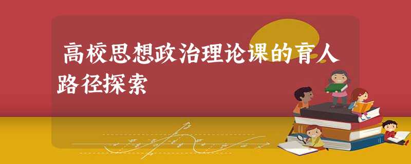 高校思想政治理论课的育人路径探索 高校思想政治理论课的育人路径探索