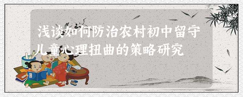 浅谈如何防治农村初中留守儿童心理扭曲的策略研究 浅谈如何防治农村初中留守儿童心理扭曲的策略研究
