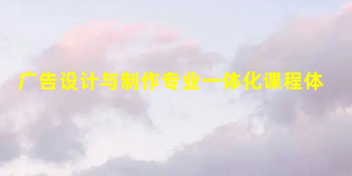 广告设计与制作专业一体化课程体系构建的探索 广告设计与制作专业一体化课程体系构建的探索
