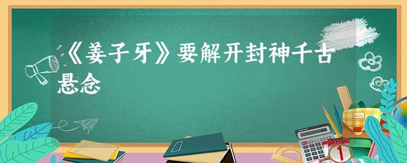 《姜子牙》要解开封神千古悬念 《姜子牙》要解开封神千古悬念