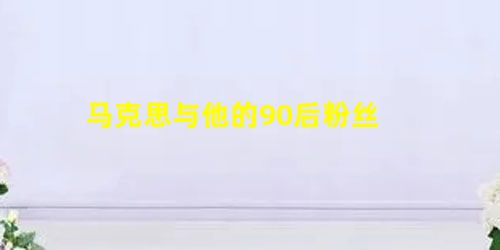 马克思与他的90后粉丝 马克思与他的90后粉丝