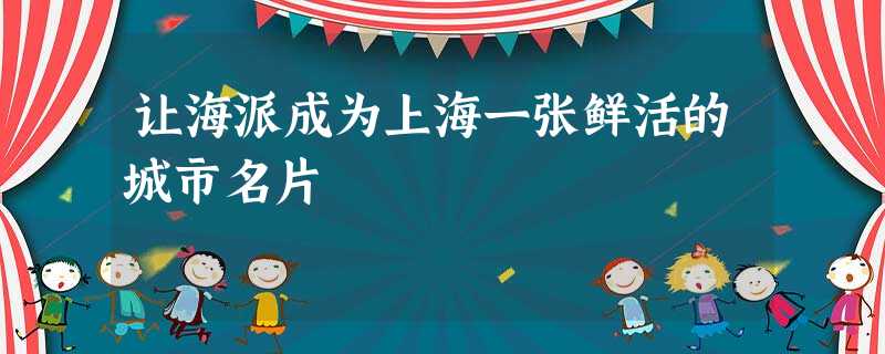 让海派成为上海一张鲜活的城市名片 让海派成为上海一张鲜活的城市名片