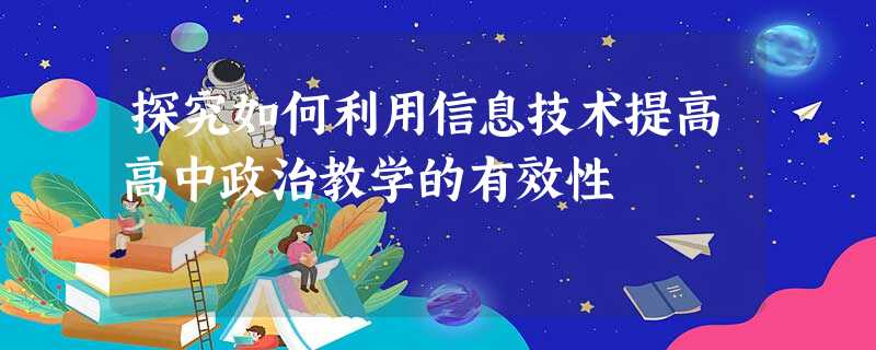 探究如何利用信息技术提高高中政治教学的有效性 探究如何利用信息技术提高高中政治教学的有效性