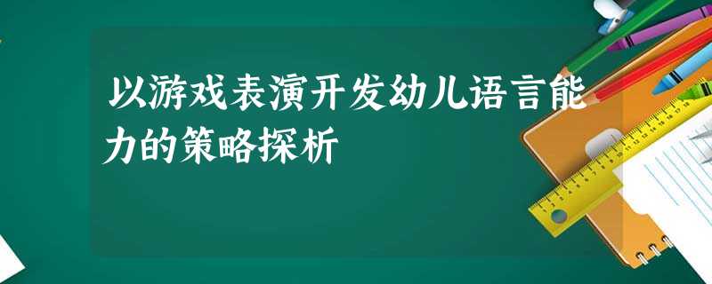 以游戏表演开发幼儿语言能力的策略探析 以游戏表演开发幼儿语言能力的策略探析