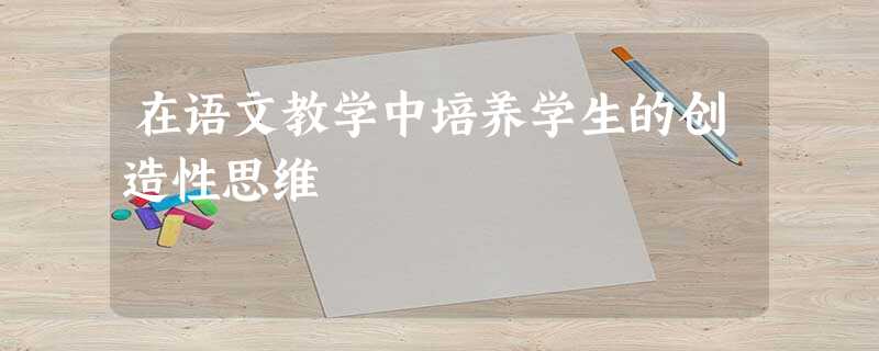 在语文教学中培养学生的创造性思维 在语文教学中培养学生的创造性思维