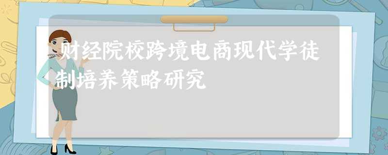 财经院校跨境电商现代学徒制培养策略研究 财经院校跨境电商现代学徒制培养策略研究