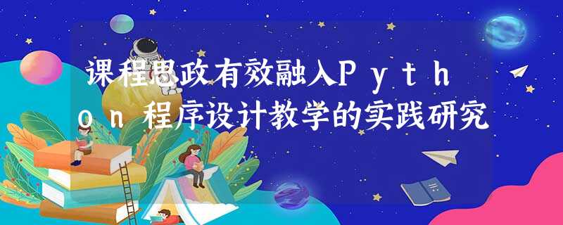 课程思政有效融入Python程序设计教学的实践研究 课程思政有效融入Python程序设计教学的实践研究