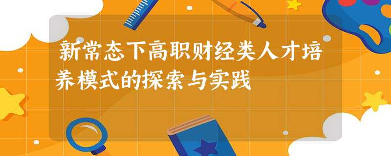 新常态下高职财经类人才培养模式的探索与实践 新常态下高职财经类人才培养模式的探索与实践