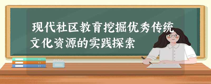现代社区教育挖掘优秀传统文化资源的实践探索 现代社区教育挖掘优秀传统文化资源的实践探索