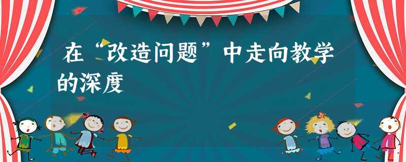 在“改造问题”中走向教学的深度 在“改造问题”中走向教学的深度