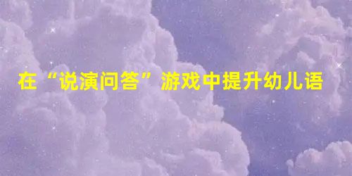 在“说演问答”游戏中提升幼儿语言能力 在“说演问答”游戏中提升幼儿语言能力