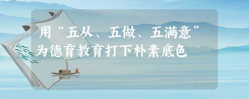 用“五从、五做、五满意”为德育教育打下朴素底色 用“五从、五做、五满意”为德育教育打下朴素底色