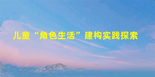 儿童“角色生活”建构实践探索 儿童“角色生活”建构实践探索