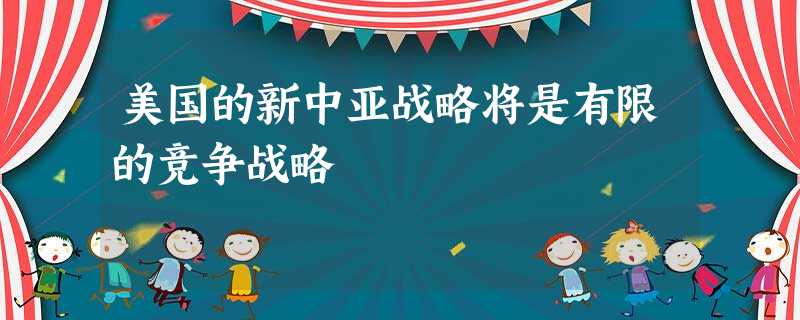 美国的新中亚战略将是有限的竞争战略 美国的新中亚战略将是有限的竞争战略