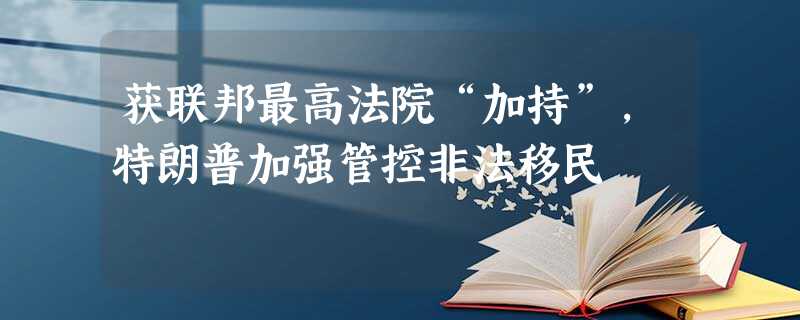 获联邦最高法院“加持”,特朗普加强管控非法移民 获联邦最高法院“加持”,特朗普加强管控非法移民