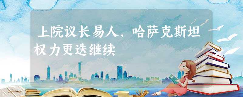 上院议长易人,哈萨克斯坦权力更迭继续 上院议长易人,哈萨克斯坦权力更迭继续