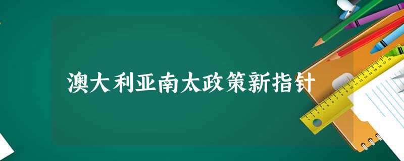 澳大利亚南太政策新指针 澳大利亚南太政策新指针