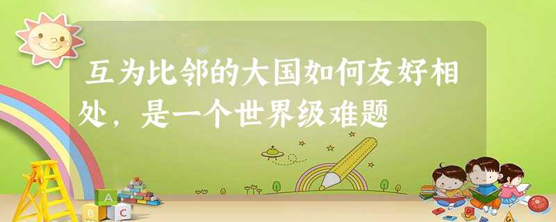 互为比邻的大国如何友好相处,是一个世界级难题 互为比邻的大国如何友好相处,是一个世界级难题