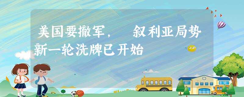 美国要撤军, 叙利亚局势新一轮洗牌已开始 美国要撤军, 叙利亚局势新一轮洗牌已开始