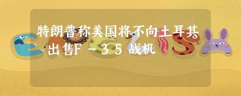 特朗普称美国将不向土耳其 出售F-35战机 特朗普称美国将不向土耳其 出售F-35战机