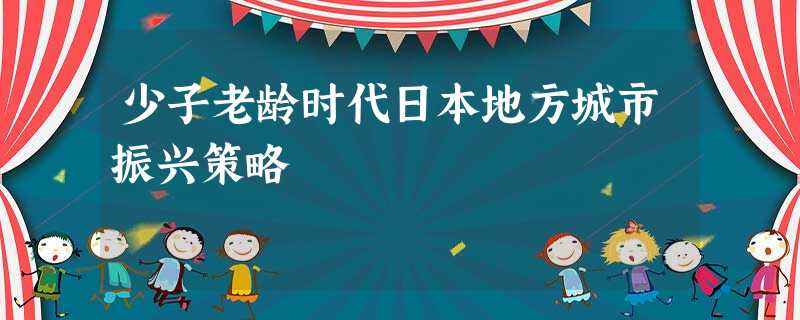 少子老龄时代日本地方城市振兴策略 少子老龄时代日本地方城市振兴策略