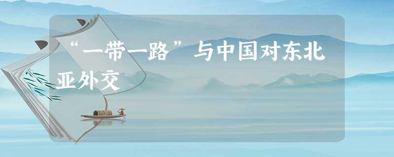 “一带一路”与中国对东北亚外交 “一带一路”与中国对东北亚外交