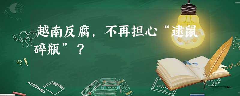 越南反腐,不再担心“逮鼠碎瓶”? 越南反腐,不再担心“逮鼠碎瓶”?
