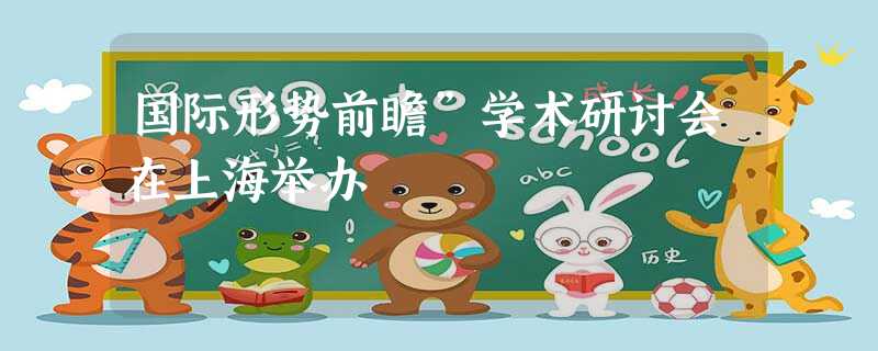 国际形势前瞻”学术研讨会在上海举办 国际形势前瞻”学术研讨会在上海举办