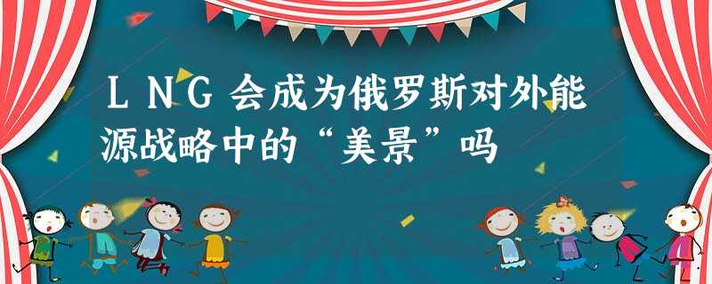 LNG会成为俄罗斯对外能源战略中的“美景”吗 LNG会成为俄罗斯对外能源战略中的“美景”吗