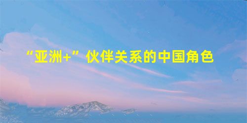 “亚洲+”伙伴关系的中国角色 “亚洲+”伙伴关系的中国角色
