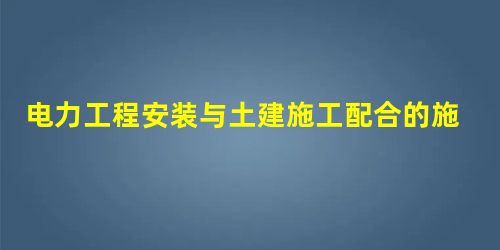 电力工程安装与土建施工配合的施工技术要点分析 电力工程安装与土建施工配合的施工技术要点分析