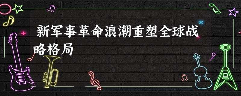 新军事革命浪潮重塑全球战略格局 新军事革命浪潮重塑全球战略格局
