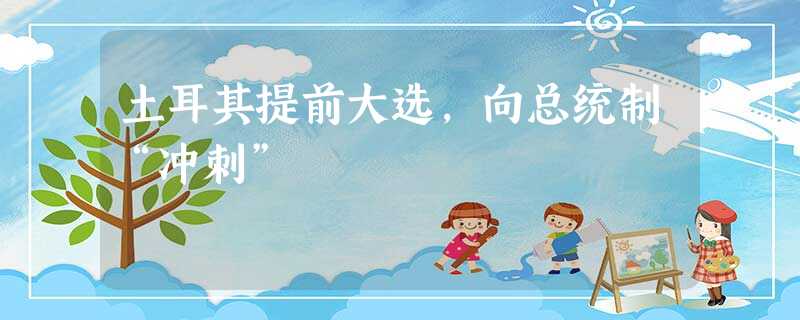 土耳其提前大选,向总统制“冲刺” 土耳其提前大选,向总统制“冲刺”
