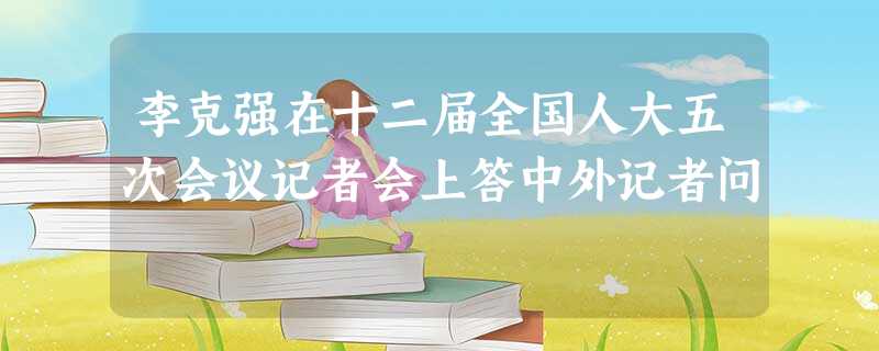 李克强在十二届全国人大五次会议记者会上答中外记者问 李克强在十二届全国人大五次会议记者会上答中外记者问