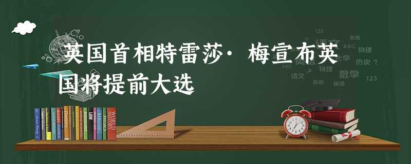 英国首相特雷莎·梅宣布英国将提前大选 英国首相特雷莎·梅宣布英国将提前大选