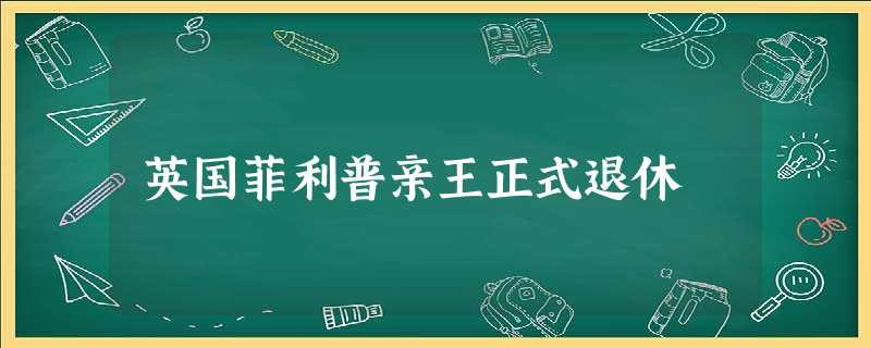 英国菲利普亲王正式退休 英国菲利普亲王正式退休