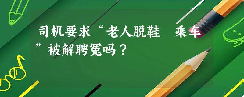 司机要求“老人脱鞋 乘车”被解聘冤吗? 司机要求“老人脱鞋 乘车”被解聘冤吗?
