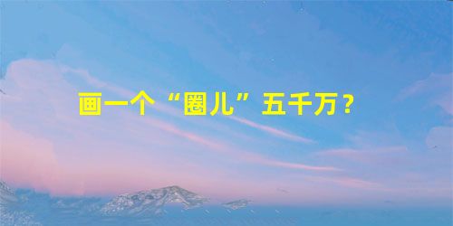 画一个“圈儿”五千万? 画一个“圈儿”五千万?