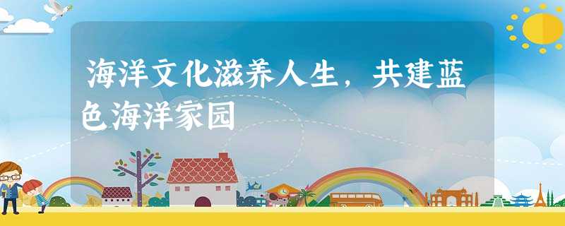 海洋文化滋养人生,共建蓝色海洋家园 海洋文化滋养人生,共建蓝色海洋家园