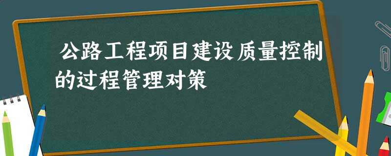 公路工程项目建设质量控制的过程管理对策 公路工程项目建设质量控制的过程管理对策
