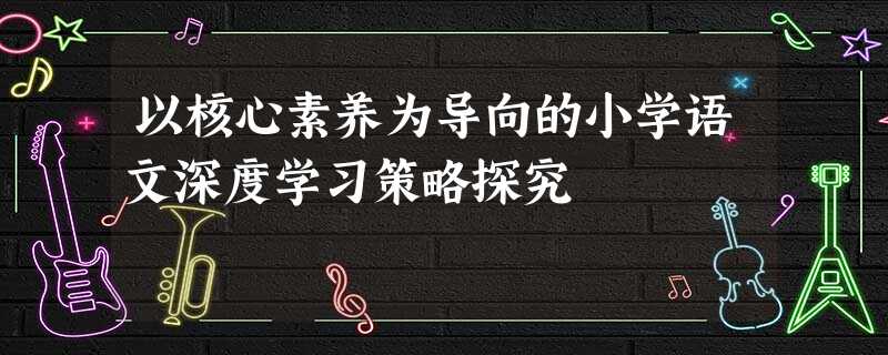 以核心素养为导向的小学语文深度学习策略探究 以核心素养为导向的小学语文深度学习策略探究
