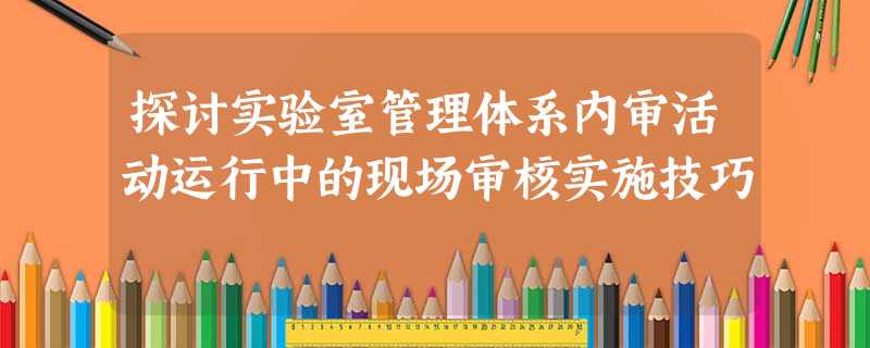 探讨实验室管理体系内审活动运行中的现场审核实施技巧 探讨实验室管理体系内审活动运行中的现场审核实施技巧