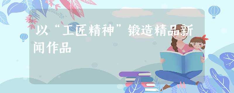 以“工匠精神”锻造精品新闻作品 以“工匠精神”锻造精品新闻作品