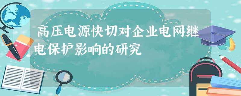 高压电源快切对企业电网继电保护影响的研究 高压电源快切对企业电网继电保护影响的研究
