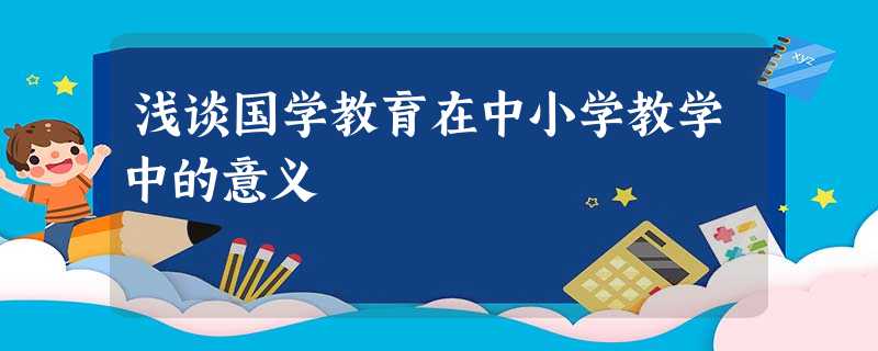 浅谈国学教育在中小学教学中的意义 浅谈国学教育在中小学教学中的意义