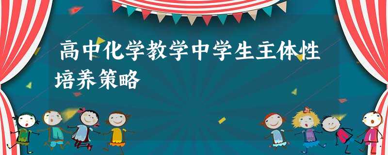 高中化学教学中学生主体性培养策略 高中化学教学中学生主体性培养策略