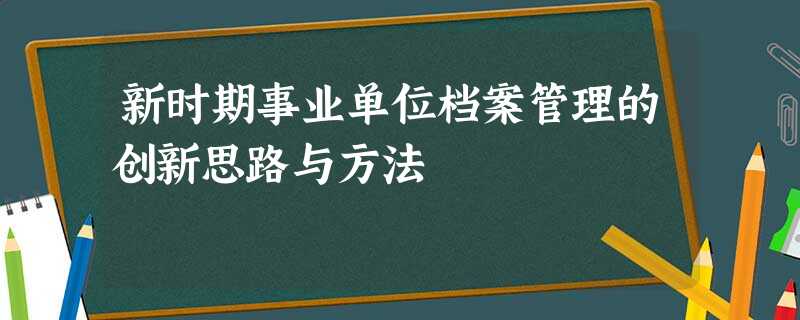 新时期事业单位档案管理的创新思路与方法 新时期事业单位档案管理的创新思路与方法